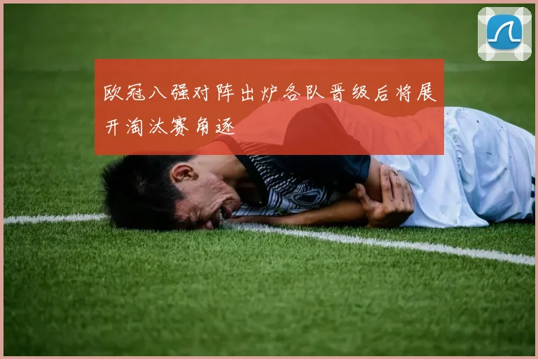 欧冠八强对阵出炉各队晋级后将展开淘汰赛角逐