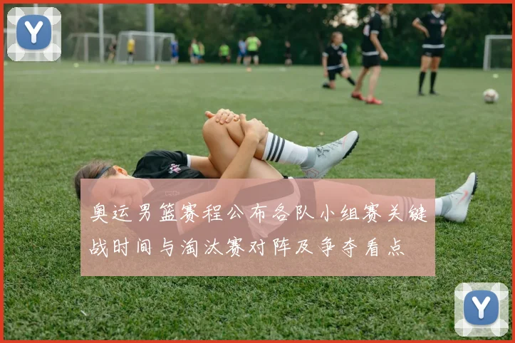 奥运男篮赛程公布各队小组赛关键战时间与淘汰赛对阵及争夺看点