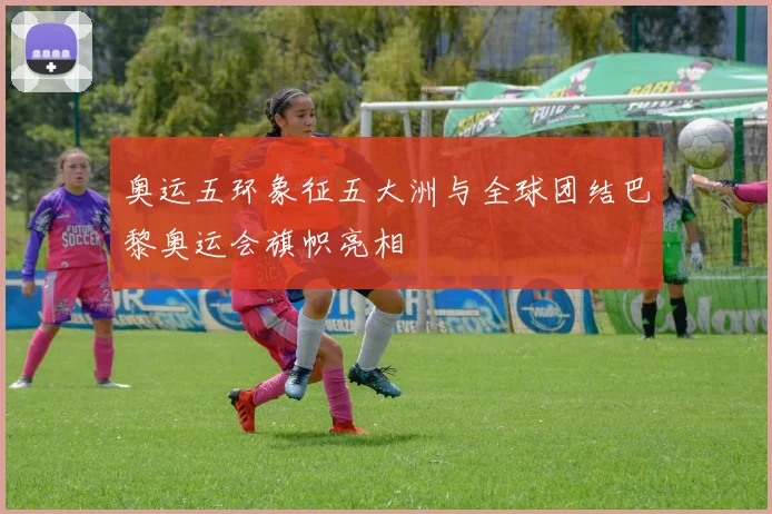 奥运五环象征五大洲与全球团结巴黎奥运会旗帜亮相