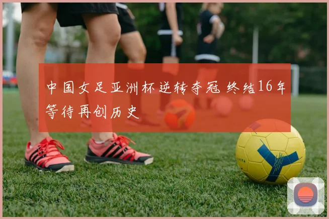 中国女足亚洲杯逆转夺冠 终结16年等待再创历史