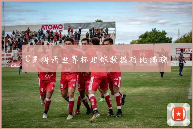 C罗梅西世界杯进球数据对比揭晓