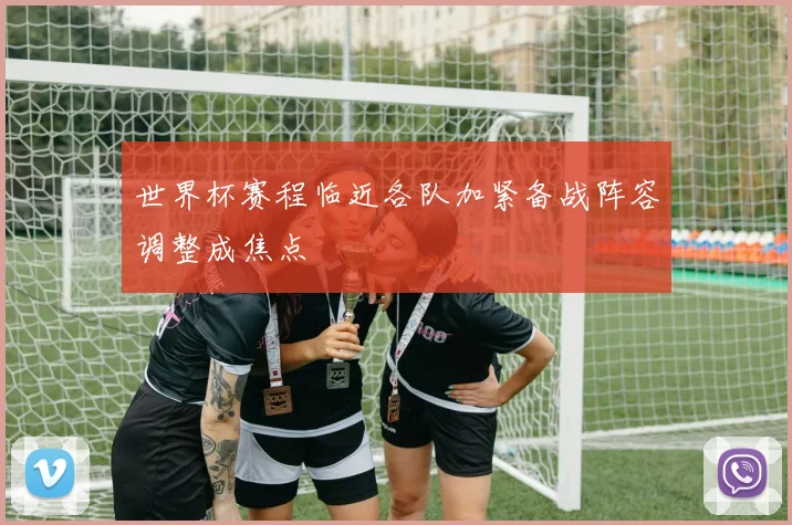 世界杯赛程临近各队加紧备战阵容调整成焦点