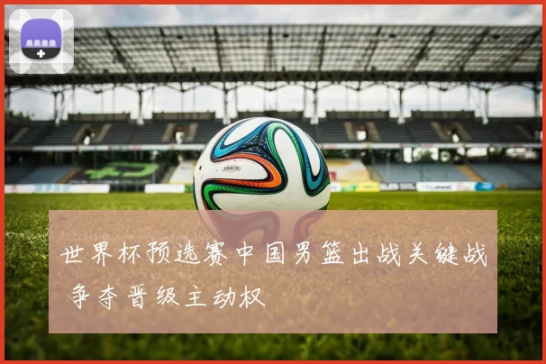 世界杯预选赛中国男篮出战关键战 争夺晋级主动权