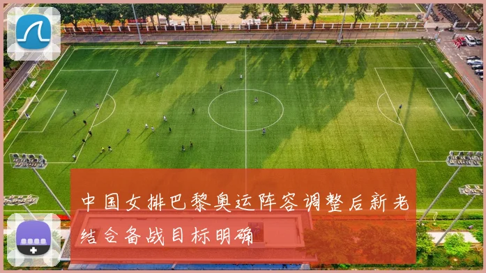 中国女排巴黎奥运阵容调整后新老结合备战目标明确