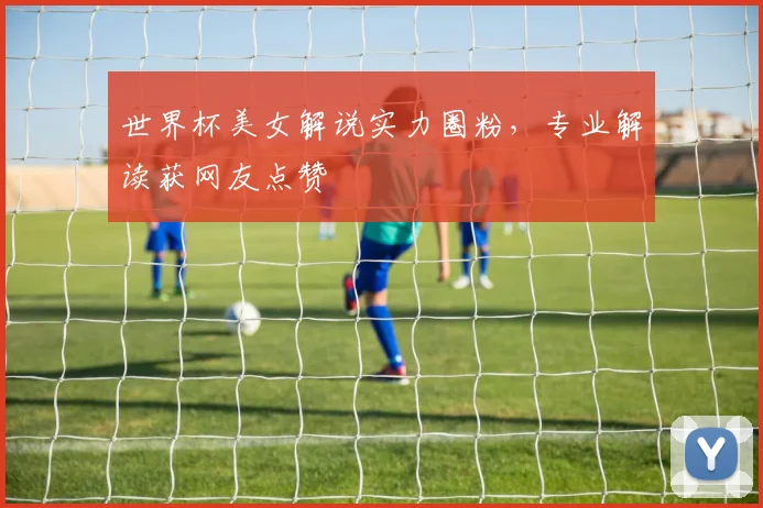 世界杯美女解说实力圈粉,专业解读获网友点赞