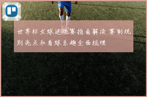 世界杯女球迷观赛指南解读 赛制规则亮点和看球乐趣全面梳理