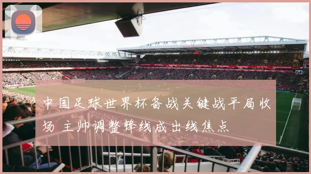 中国足球世界杯备战关键战平局收场 主帅调整锋线成出线焦点