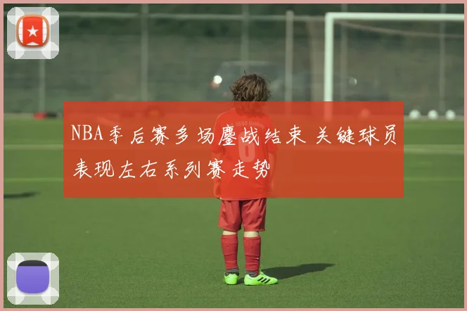 NBA季后赛多场鏖战结束 关键球员表现左右系列赛走势