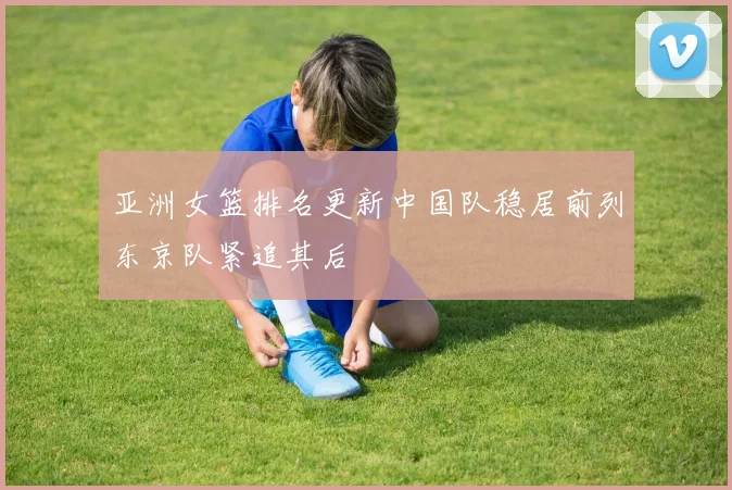 亚洲女篮排名更新中国队稳居前列东京队紧追其后