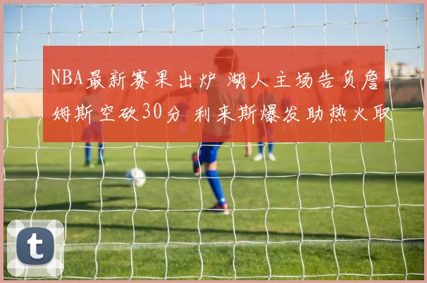 NBA最新赛果出炉 湖人主场告负詹姆斯空砍30分 利来斯爆发助热火取胜