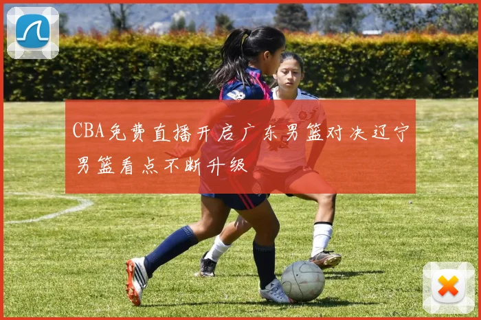 CBA免费直播开启广东男篮对决辽宁男篮看点不断升级