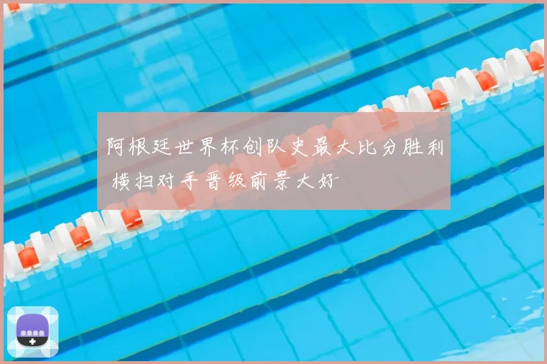 阿根廷世界杯创队史最大比分胜利 横扫对手晋级前景大好