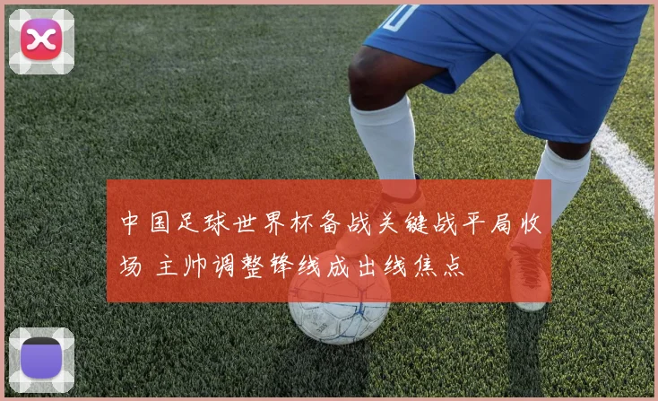 中国足球世界杯备战关键战平局收场 主帅调整锋线成出线焦点