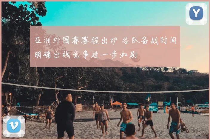 亚洲外围赛赛程出炉 各队备战时间明确出线竞争进一步加剧