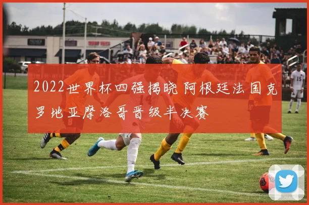 2022世界杯四强揭晓 阿根廷法国克罗地亚摩洛哥晋级半决赛
