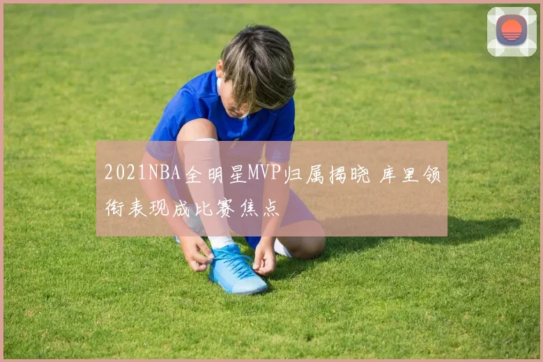 2021NBA全明星MVP归属揭晓 库里领衔表现成比赛焦点