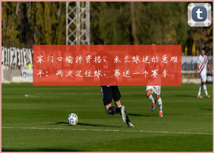 家门口输掉资格,米兰球迷的意难平:两次定位球,葬送一个赛季
