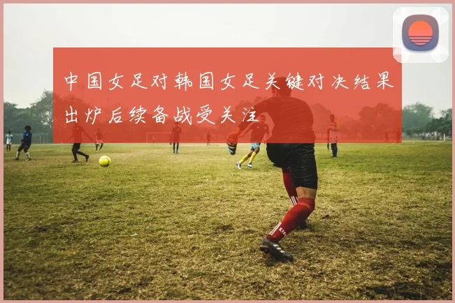 中国女足对韩国女足关键对决结果出炉后续备战受关注
