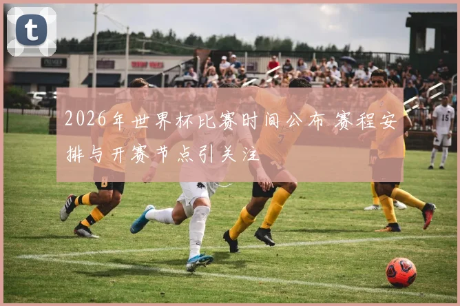 2026年世界杯比赛时间公布 赛程安排与开赛节点引关注