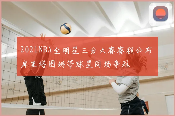 2021NBA全明星三分大赛赛程公布 库里塔图姆等球星同场争冠