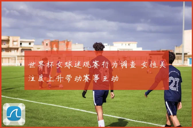 世界杯女球迷观赛行为调查 女性关注度上升带动赛事互动