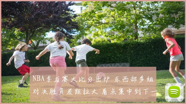 NBA季后赛大比分出炉 东西部多组对决胜负差距拉大 看点集中到下一战