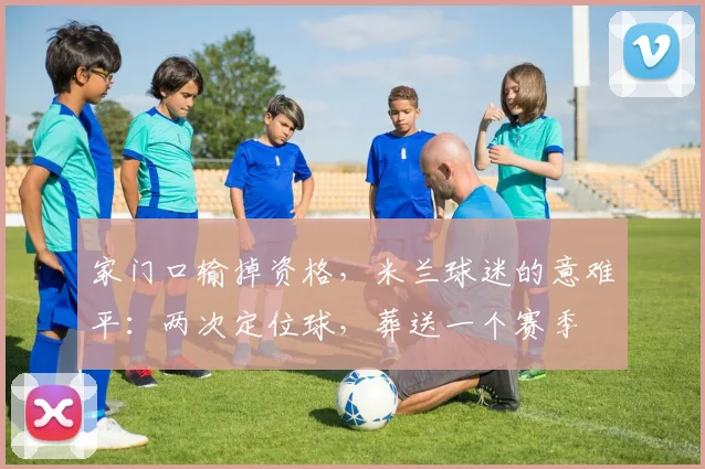 家门口输掉资格,米兰球迷的意难平:两次定位球,葬送一个赛季