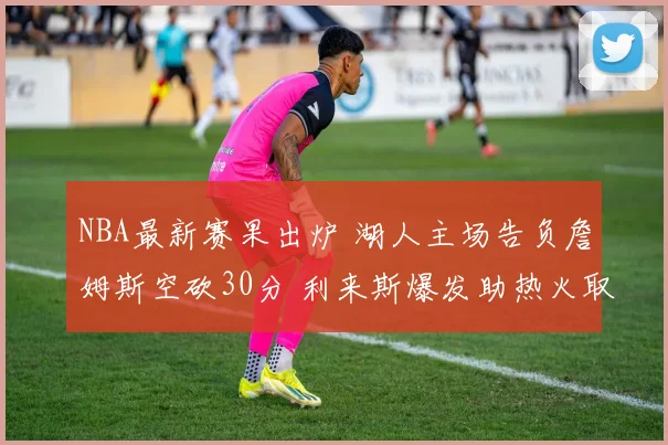 NBA最新赛果出炉 湖人主场告负詹姆斯空砍30分 利来斯爆发助热火取胜
