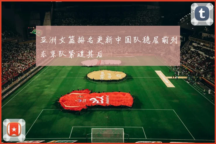 亚洲女篮排名更新中国队稳居前列东京队紧追其后