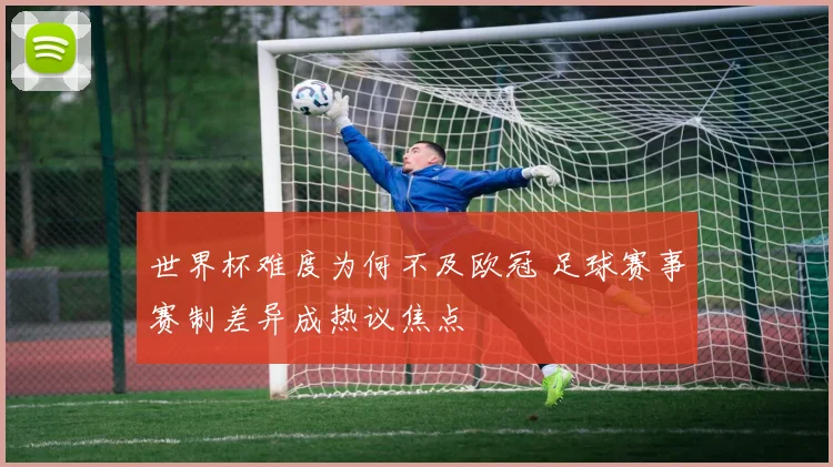 世界杯难度为何不及欧冠 足球赛事赛制差异成热议焦点