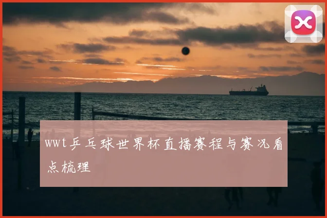 wwt乒乓球世界杯直播赛程与赛况看点梳理