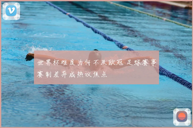 世界杯难度为何不及欧冠 足球赛事赛制差异成热议焦点