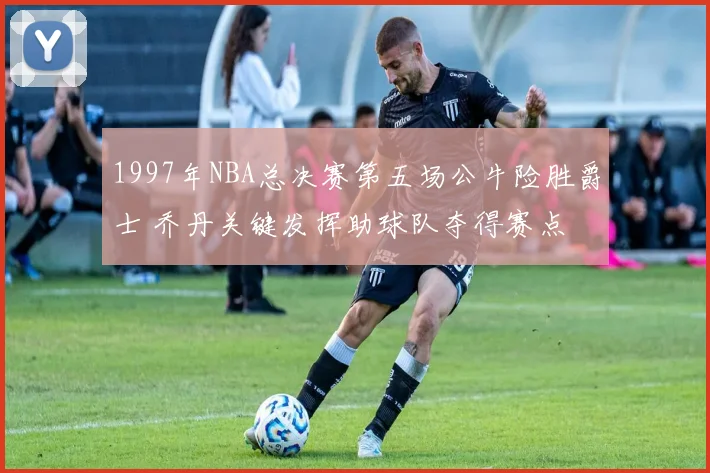 1997年NBA总决赛第五场公牛险胜爵士 乔丹关键发挥助球队夺得赛点