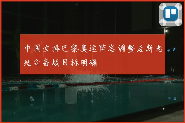 中国女排巴黎奥运阵容调整后新老结合备战目标明确