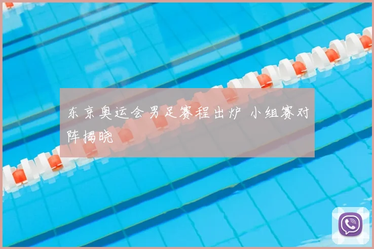 东京奥运会男足赛程出炉 小组赛对阵揭晓