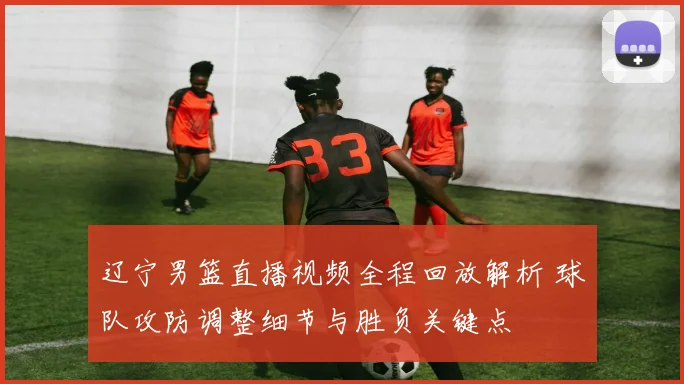 辽宁男篮直播视频全程回放解析 球队攻防调整细节与胜负关键点