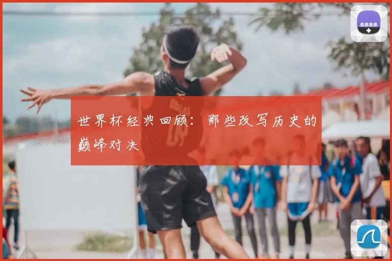 世界杯经典回顾:那些改写历史的巅峰对决