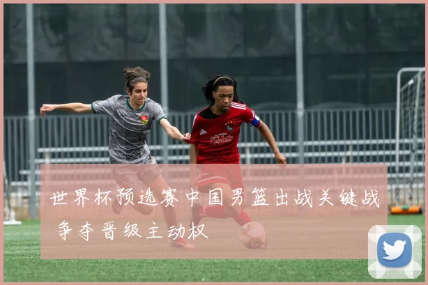 世界杯预选赛中国男篮出战关键战 争夺晋级主动权
