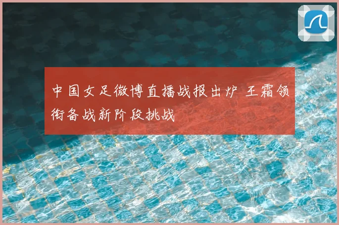 中国女足微博直播战报出炉 王霜领衔备战新阶段挑战