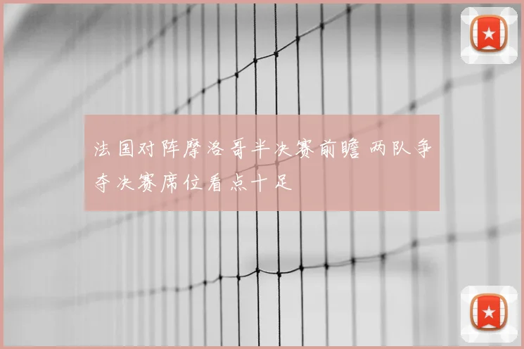 法国对阵摩洛哥半决赛前瞻 两队争夺决赛席位看点十足