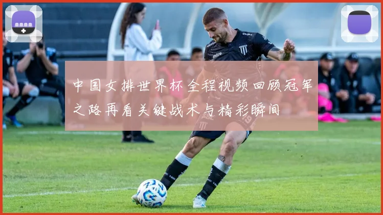 中国女排世界杯全程视频回顾冠军之路再看关键战术与精彩瞬间