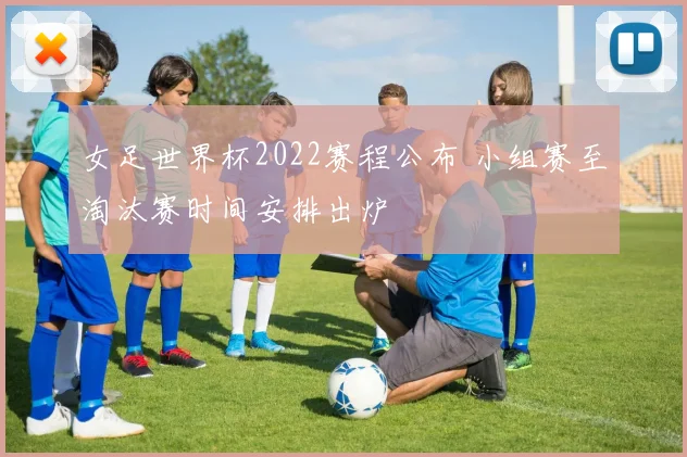 女足世界杯2022赛程公布 小组赛至淘汰赛时间安排出炉