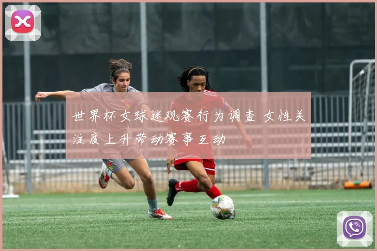 世界杯女球迷观赛行为调查 女性关注度上升带动赛事互动