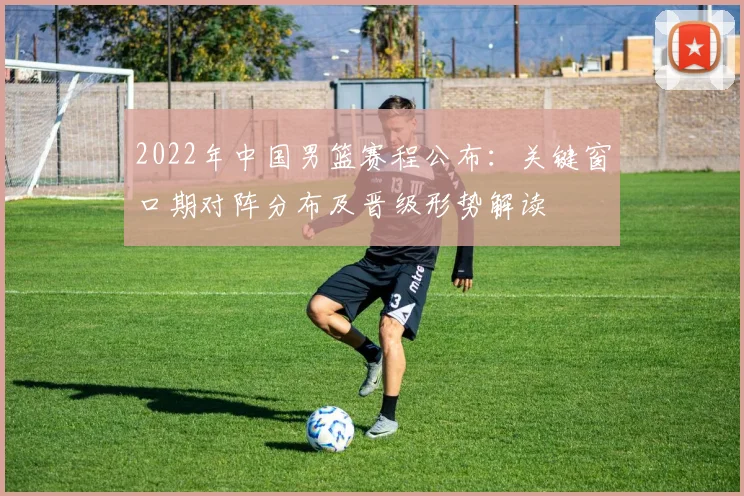 2022年中国男篮赛程公布:关键窗口期对阵分布及晋级形势解读
