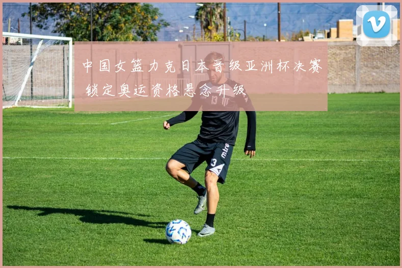 中国女篮力克日本晋级亚洲杯决赛 锁定奥运资格悬念升级