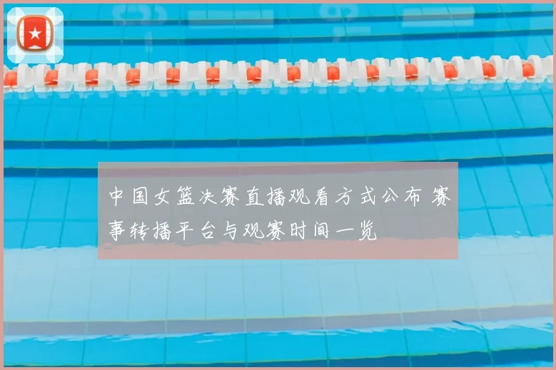 中国女篮决赛直播观看方式公布 赛事转播平台与观赛时间一览
