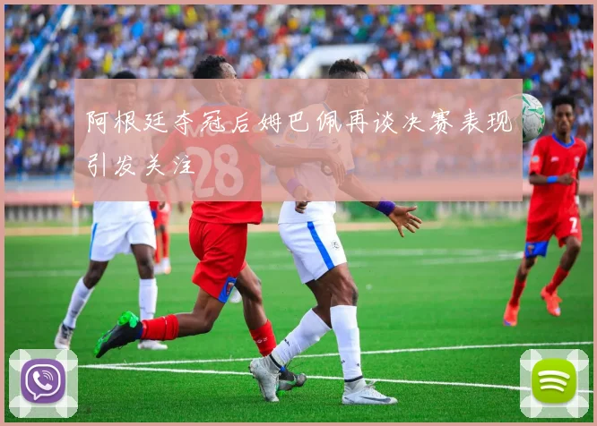 阿根廷夺冠后姆巴佩再谈决赛表现引发关注