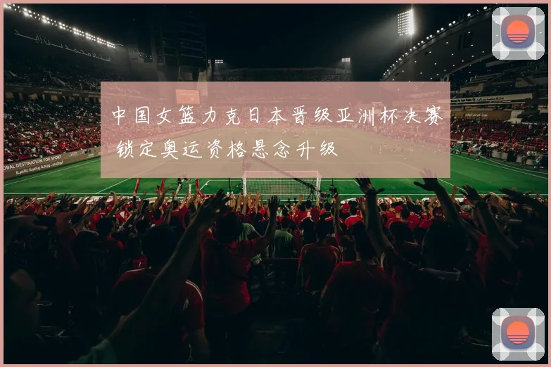 中国女篮力克日本晋级亚洲杯决赛 锁定奥运资格悬念升级