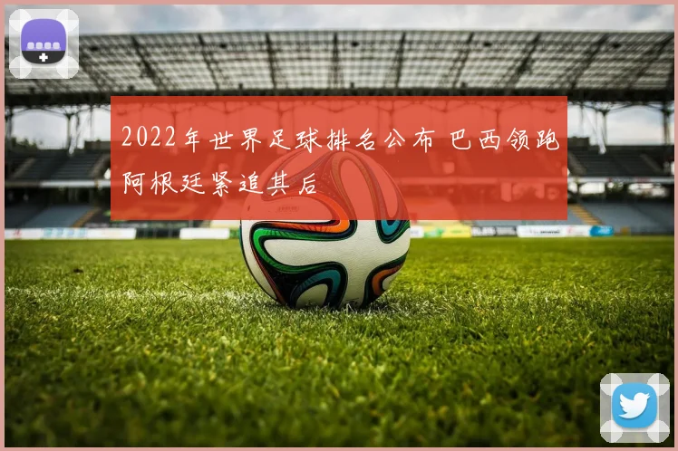 2022年世界足球排名公布 巴西领跑阿根廷紧追其后