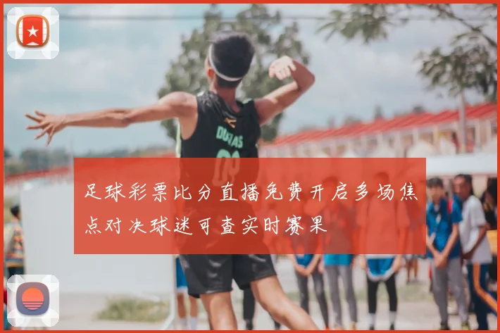 足球彩票比分直播免费开启多场焦点对决球迷可查实时赛果
